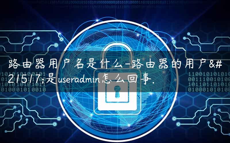 路由器用户名是什么-路由器的用户名是useradmin怎么回事. 路由器上的用户名是什么意思